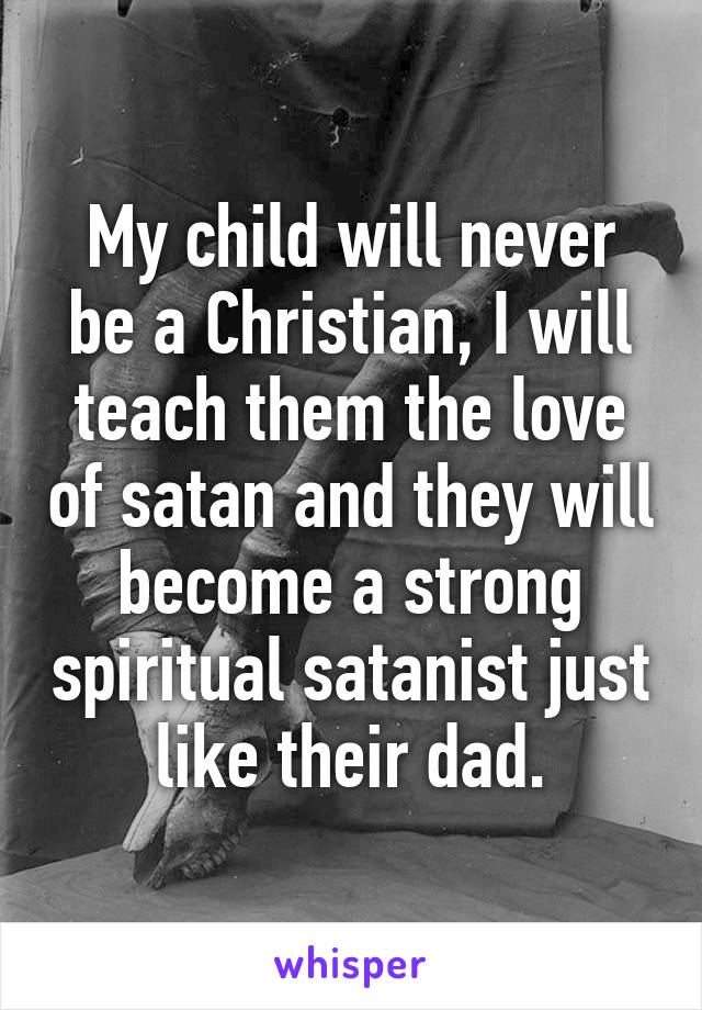 My child will never be a Christian, I will teach them the love of satan and they will become a strong spiritual satanist just like their dad.
