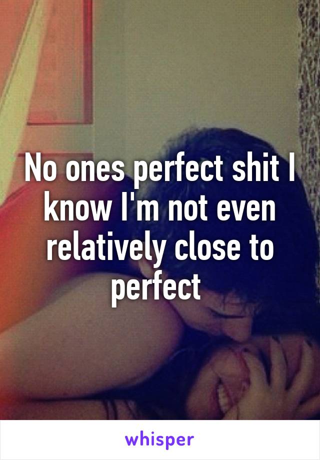 No ones perfect shit I know I'm not even relatively close to perfect 