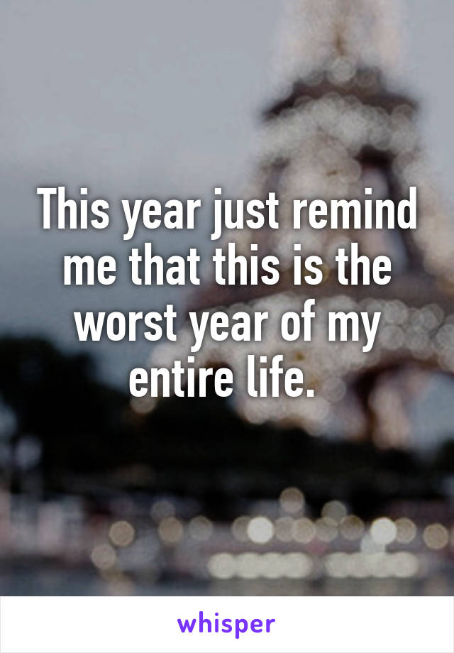 This year just remind me that this is the worst year of my entire life. 
