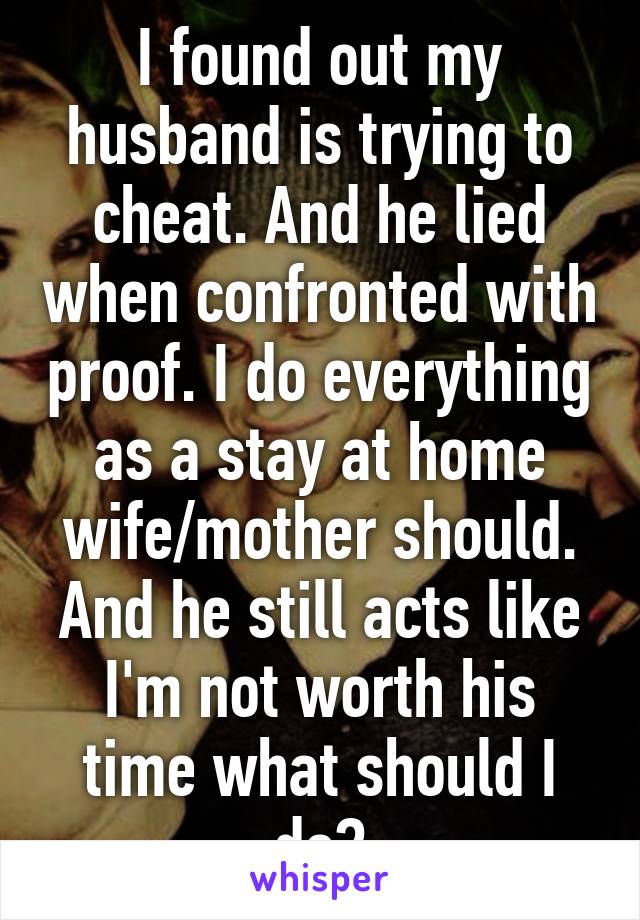 I found out my husband is trying to cheat. And he lied when confronted with proof. I do everything as a stay at home wife/mother should. And he still acts like I'm not worth his time what should I do?