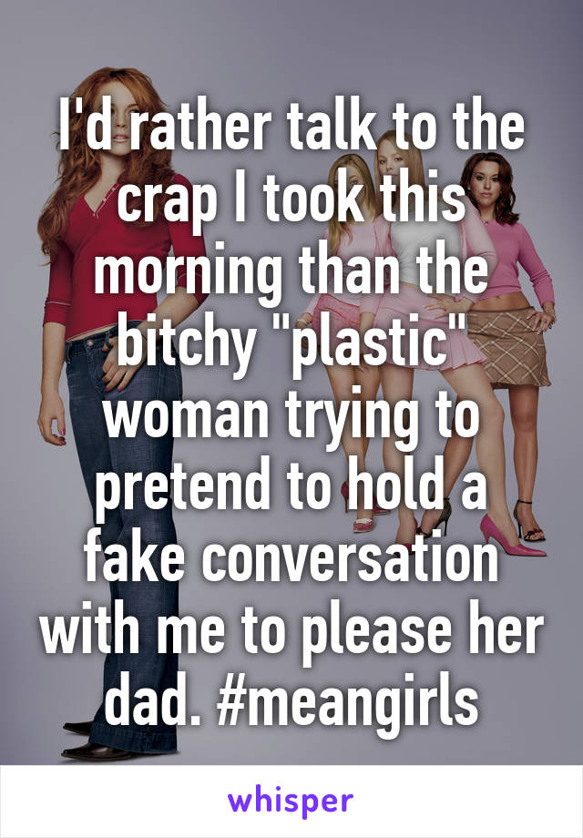 I'd rather talk to the crap I took this morning than the bitchy "plastic" woman trying to pretend to hold a fake conversation with me to please her dad. #meangirls