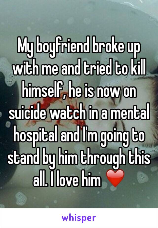 My boyfriend broke up with me and tried to kill himself, he is now on suicide watch in a mental hospital and I'm going to stand by him through this all. I love him ❤️