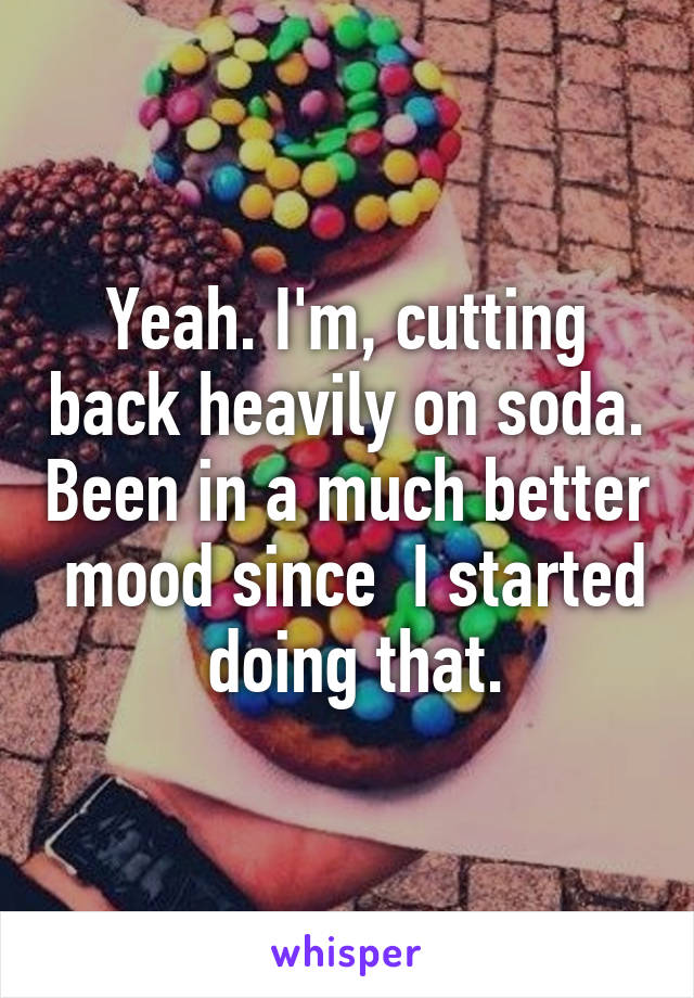 Yeah. I'm, cutting back heavily on soda. Been in a much better  mood since  I started  doing that.