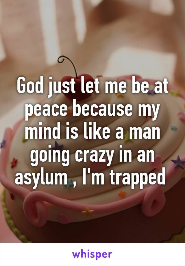 God just let me be at peace because my mind is like a man going crazy in an asylum , I'm trapped 