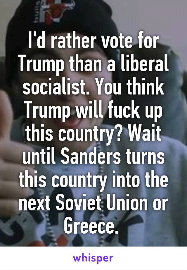 I'd rather vote for Trump than a liberal socialist. You think Trump will fuck up this country? Wait until Sanders turns this country into the next Soviet Union or Greece. 