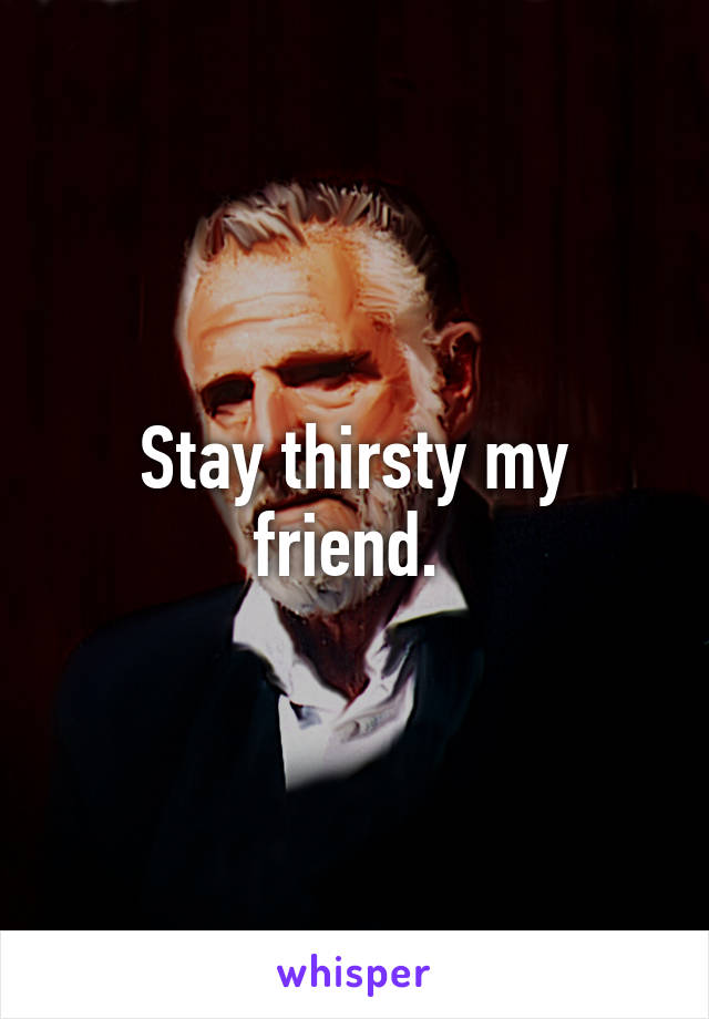Stay thirsty my friend. 