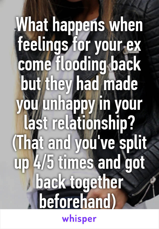 What happens when feelings for your ex come flooding back but they had made you unhappy in your last relationship? (That and you've split up 4/5 times and got back together beforehand) 