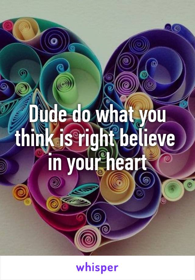 Dude do what you think is right believe  in your heart
