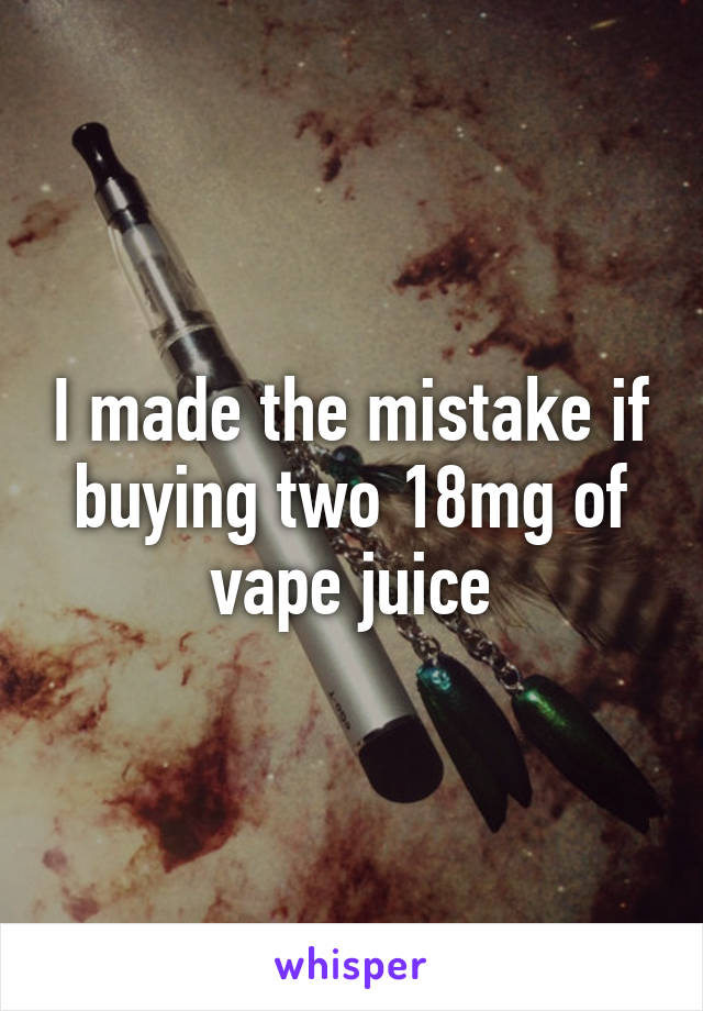 I made the mistake if buying two 18mg of vape juice
