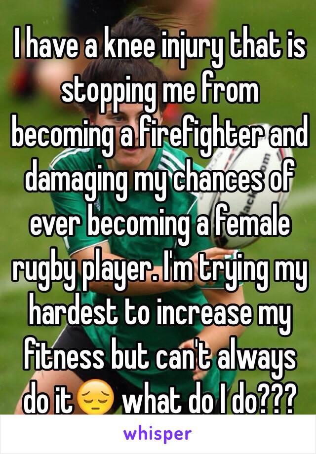I have a knee injury that is stopping me from becoming a firefighter and damaging my chances of ever becoming a female rugby player. I'm trying my hardest to increase my fitness but can't always do it😔 what do I do???