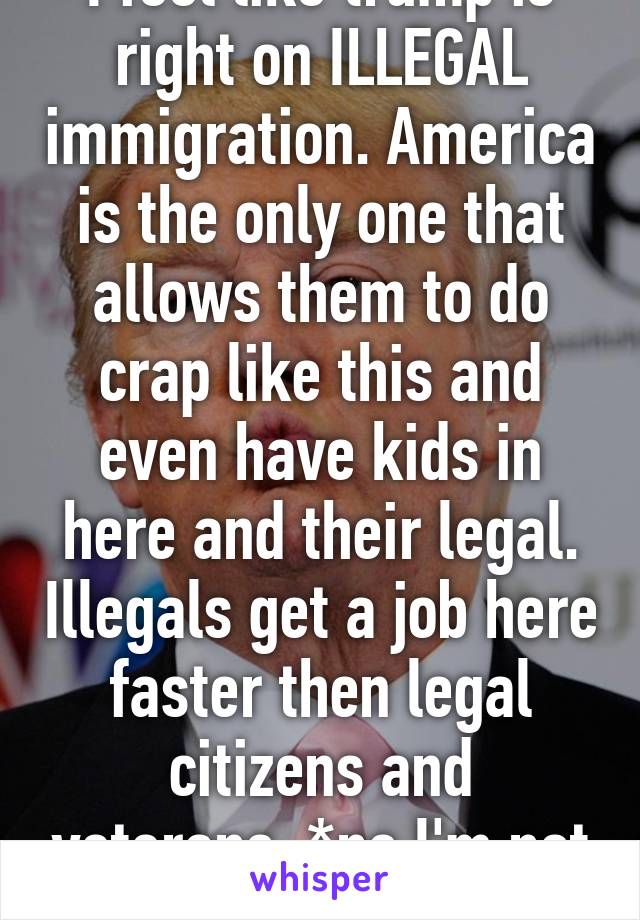 I feel like trump is right on ILLEGAL immigration. America is the only one that allows them to do crap like this and even have kids in here and their legal. Illegals get a job here faster then legal citizens and veterans. *no I'm not white or racist