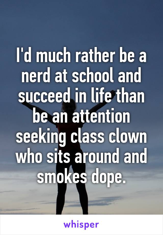 I'd much rather be a nerd at school and succeed in life than be an attention seeking class clown who sits around and smokes dope.
