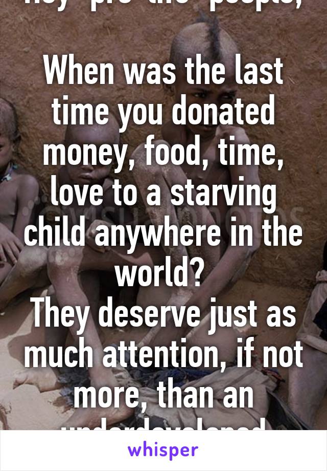 Hey "pro-life" people, 
When was the last time you donated money, food, time, love to a starving child anywhere in the world? 
They deserve just as much attention, if not more, than an underdeveloped fetus. 