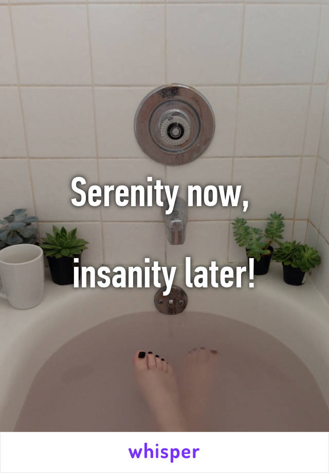 Serenity now, 

insanity later!