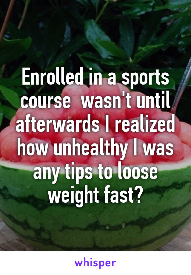 Enrolled in a sports course  wasn't until afterwards I realized how unhealthy I was any tips to loose weight fast?