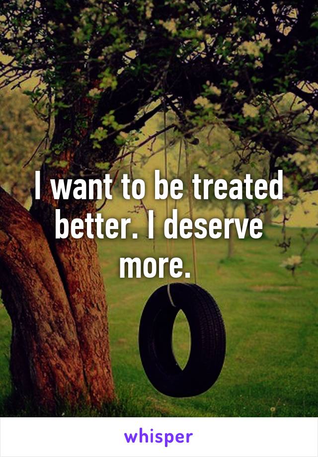 I want to be treated better. I deserve more. 