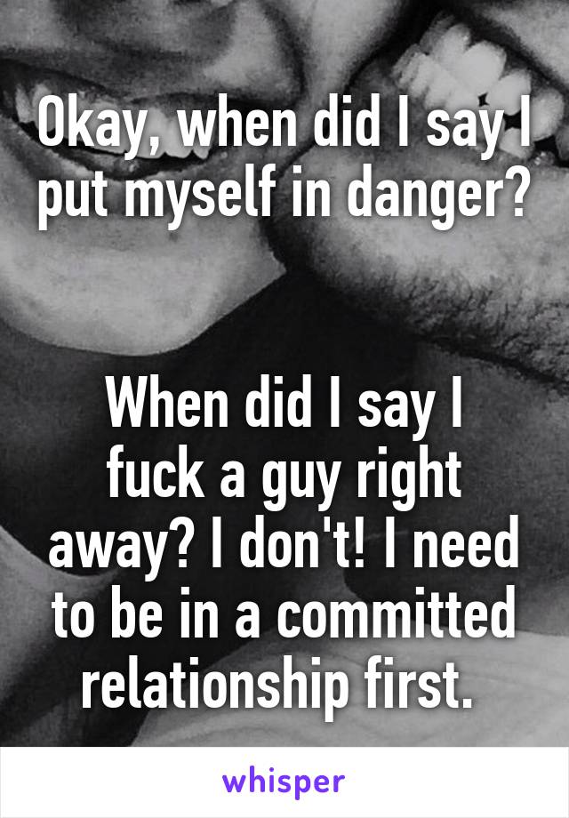 Okay, when did I say I put myself in danger? 

When did I say I fuck a guy right away? I don't! I need to be in a committed relationship first. 