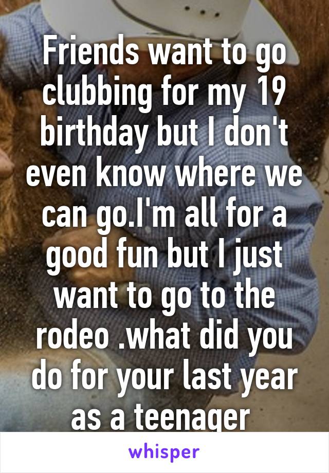 Friends want to go clubbing for my 19 birthday but I don't even know where we can go.I'm all for a good fun but I just want to go to the rodeo .what did you do for your last year as a teenager 