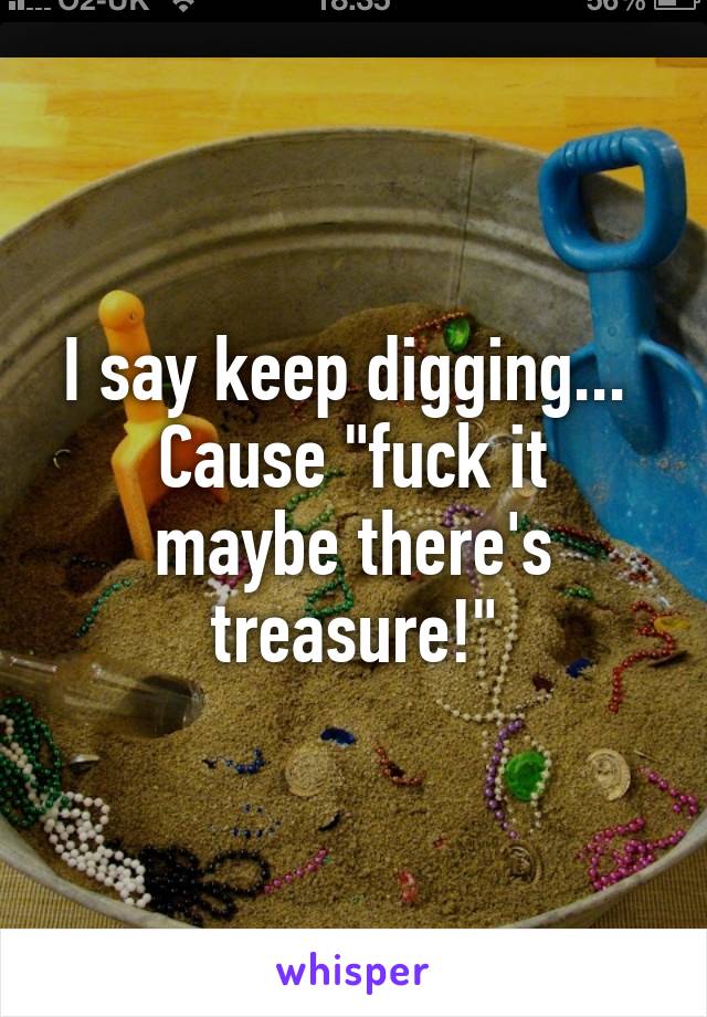 I say keep digging... 
Cause "fuck it maybe there's treasure!"