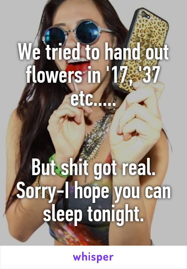 We tried to hand out flowers in '17, '37 etc.....


But shit got real. Sorry-I hope you can sleep tonight.