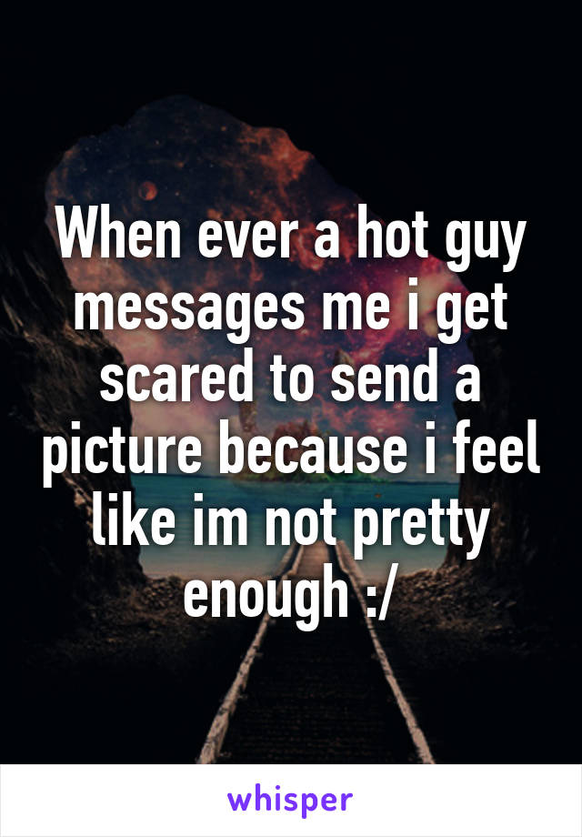 When ever a hot guy messages me i get scared to send a picture because i feel like im not pretty enough :/