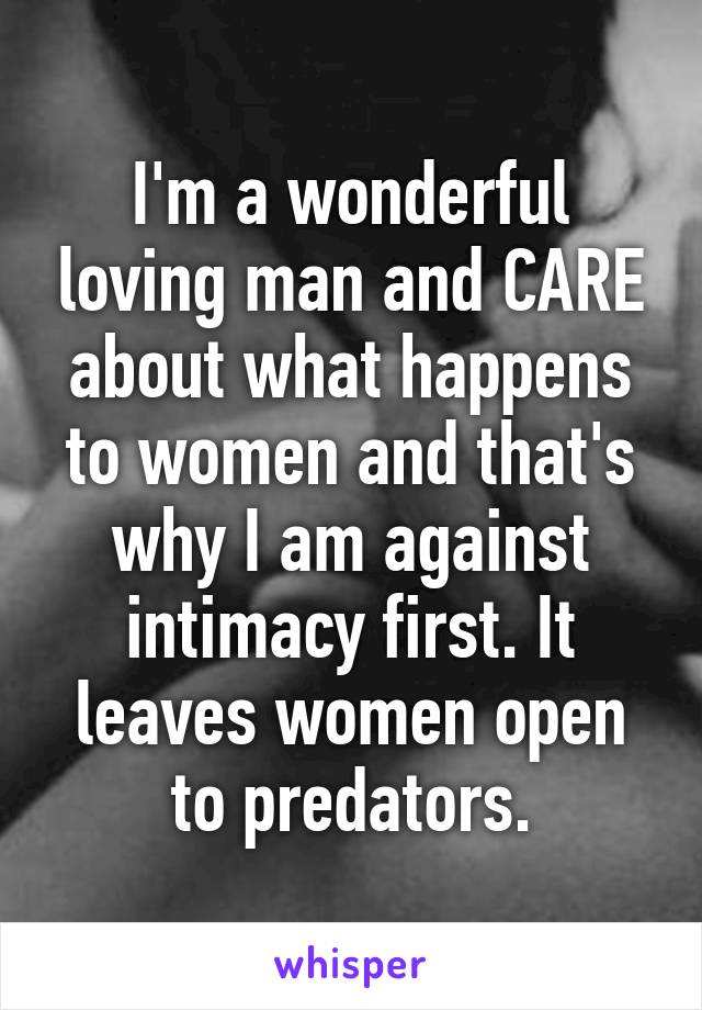 I'm a wonderful loving man and CARE about what happens to women and that's why I am against intimacy first. It leaves women open to predators.