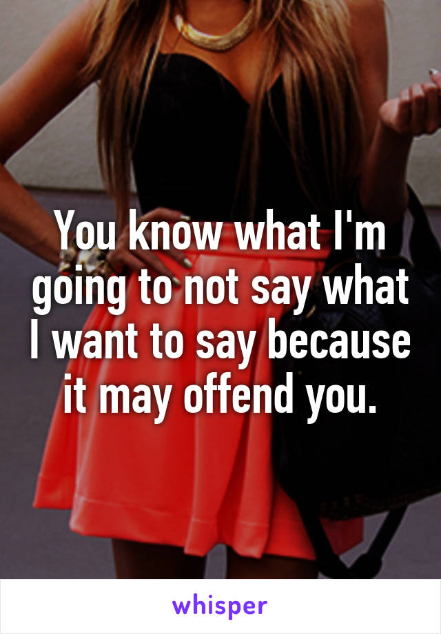 You know what I'm going to not say what I want to say because it may offend you.
