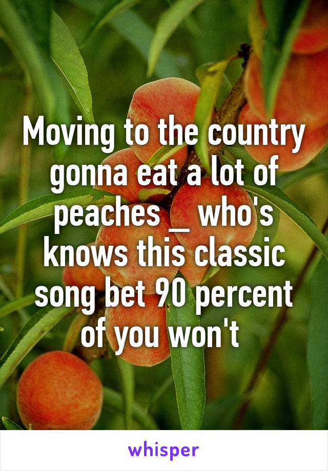 Moving to the country gonna eat a lot of peaches _ who's knows this classic song bet 90 percent of you won't 