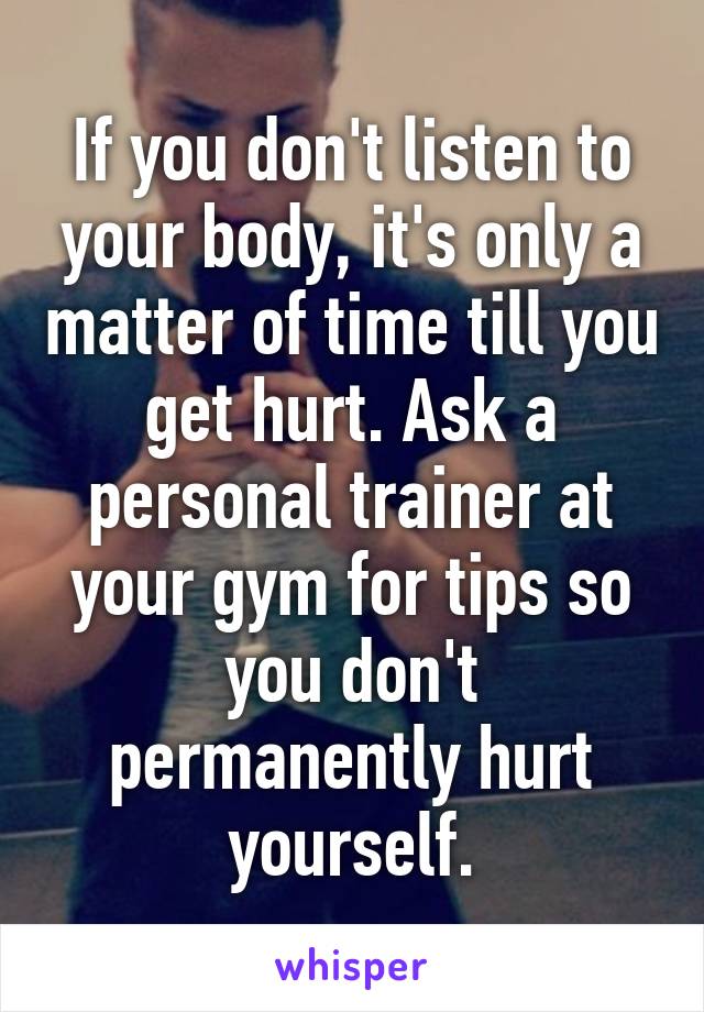 If you don't listen to your body, it's only a matter of time till you get hurt. Ask a personal trainer at your gym for tips so you don't permanently hurt yourself.