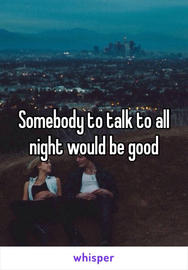 Somebody to talk to all night would be good 