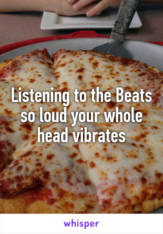 Listening to the Beats so loud your whole head vibrates