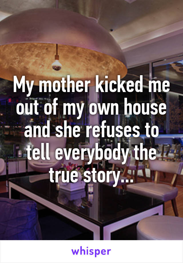 My mother kicked me out of my own house and she refuses to tell everybody the true story...