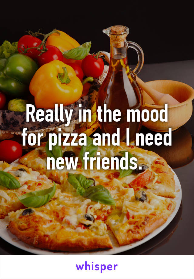 Really in the mood for pizza and I need new friends. 