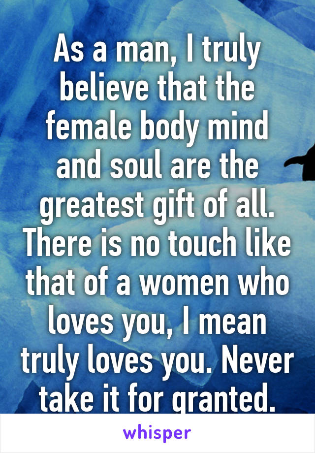 As a man, I truly believe that the female body mind and soul are the greatest gift of all. There is no touch like that of a women who loves you, I mean truly loves you. Never take it for granted.