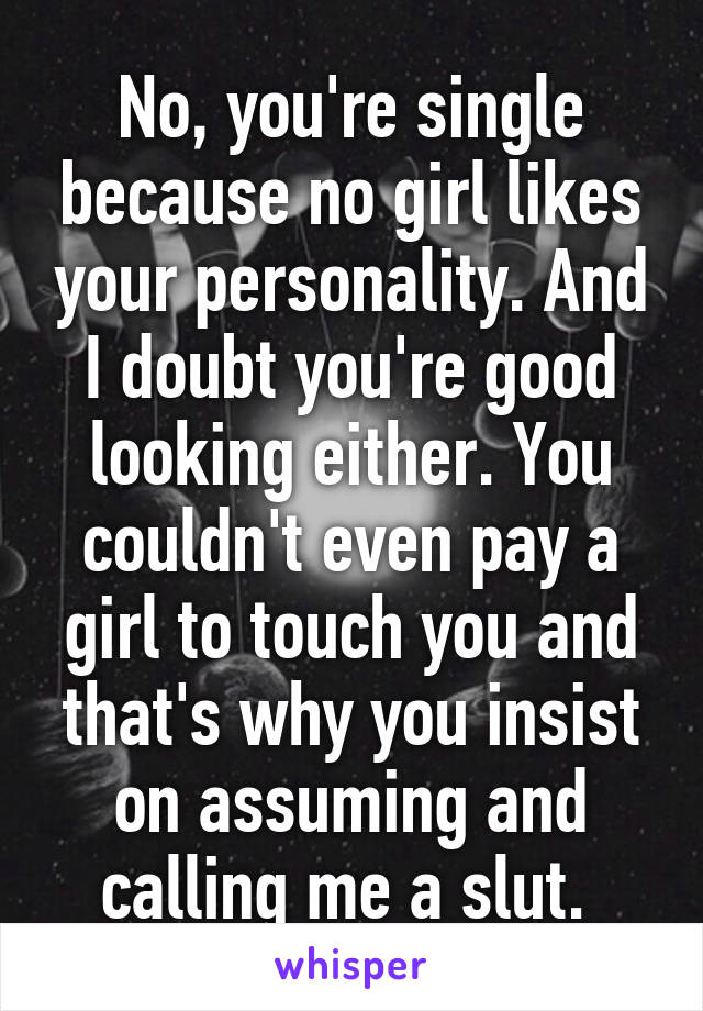 No, you're single because no girl likes your personality. And I doubt you're good looking either. You couldn't even pay a girl to touch you and that's why you insist on assuming and calling me a slut. 