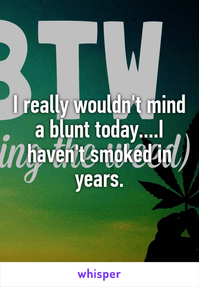 I really wouldn't mind a blunt today....I haven't smoked in years.