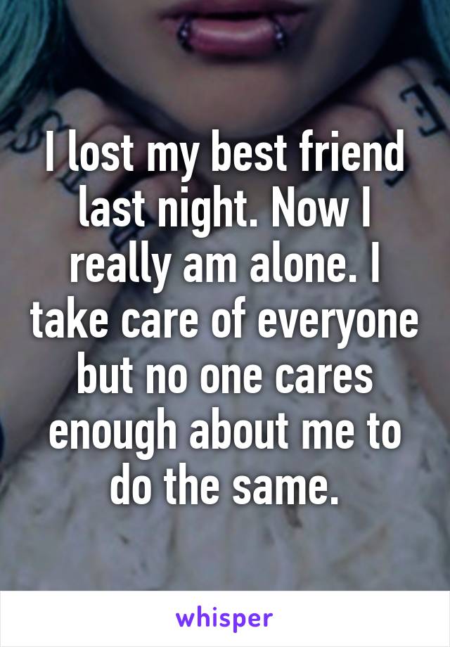 I lost my best friend last night. Now I really am alone. I take care of everyone but no one cares enough about me to do the same.