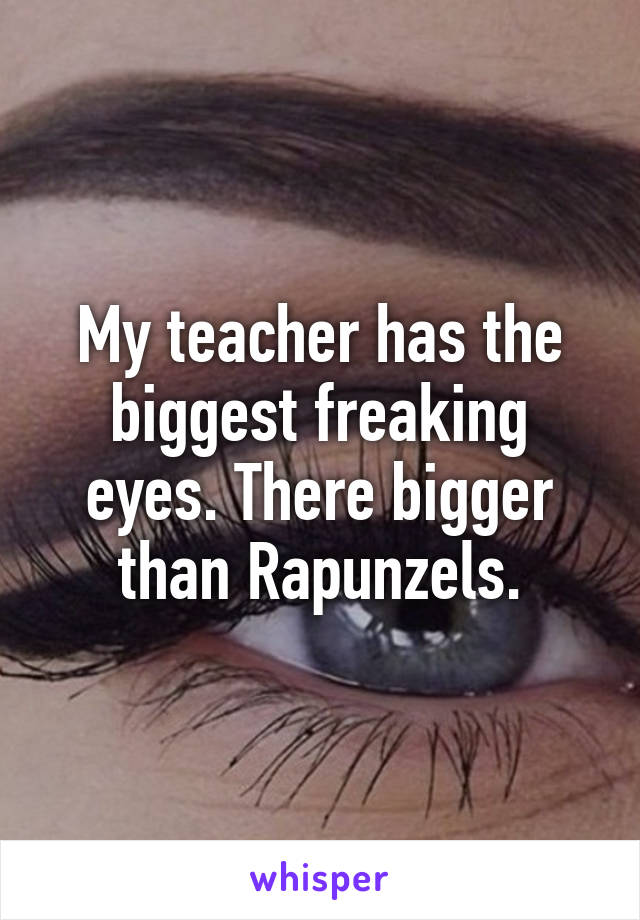My teacher has the biggest freaking eyes. There bigger than Rapunzels.