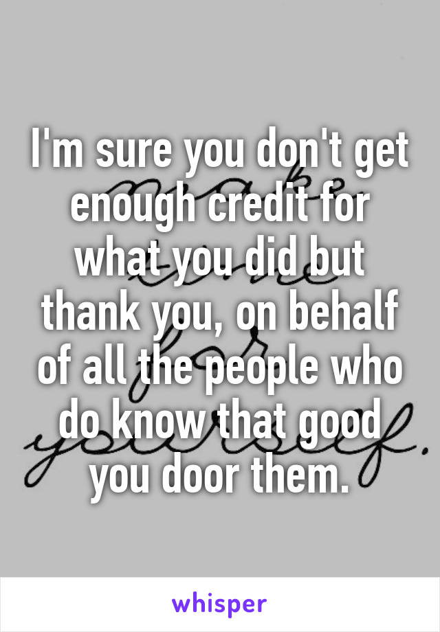 I'm sure you don't get enough credit for what you did but thank you, on behalf of all the people who do know that good you door them.