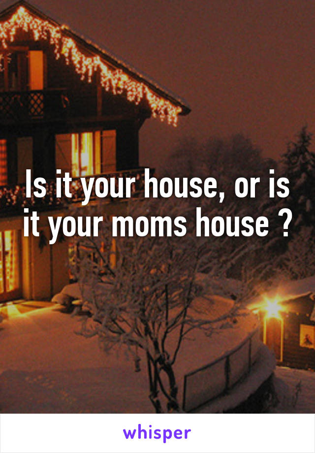 Is it your house, or is it your moms house ? 