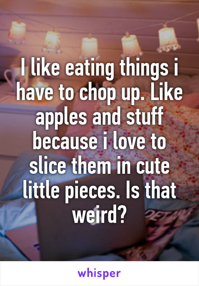 I like eating things i have to chop up. Like apples and stuff because i love to slice them in cute little pieces. Is that weird?