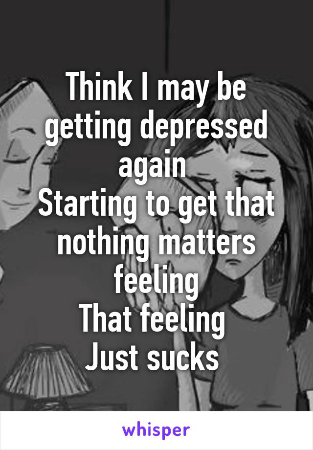 Think I may be getting depressed again 
Starting to get that nothing matters feeling
That feeling 
Just sucks 