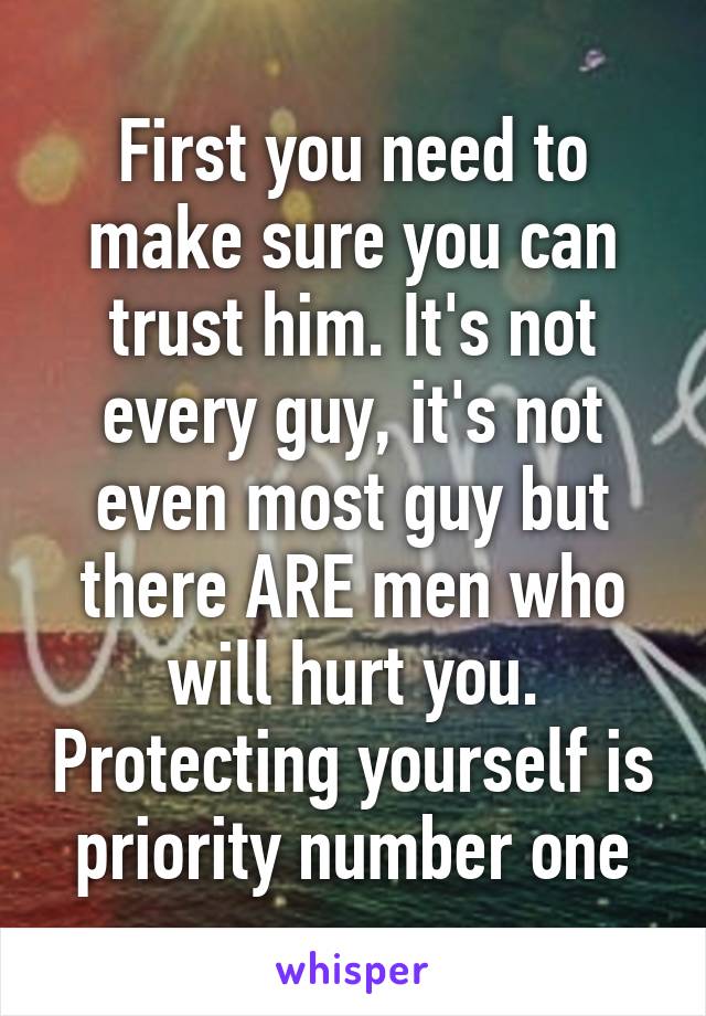 First you need to make sure you can trust him. It's not every guy, it's not even most guy but there ARE men who will hurt you. Protecting yourself is priority number one