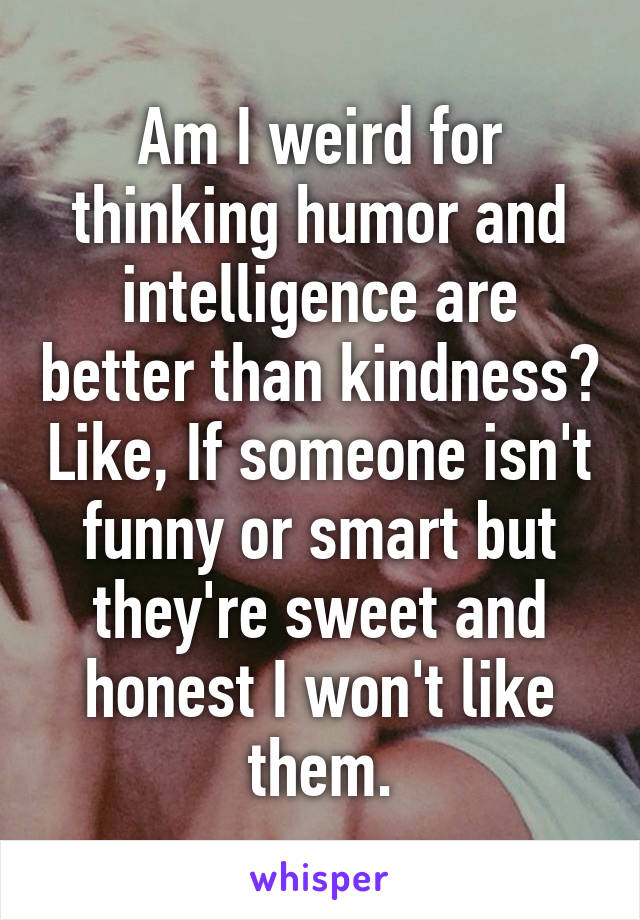 Am I weird for thinking humor and intelligence are better than kindness? Like, If someone isn't funny or smart but they're sweet and honest I won't like them.