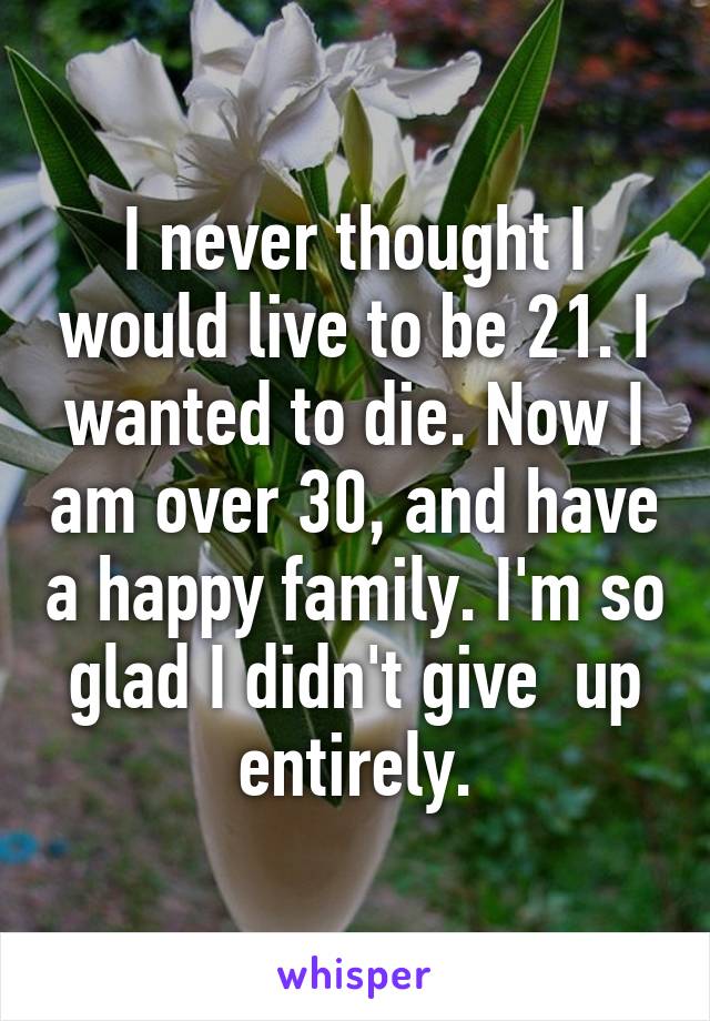 I never thought I would live to be 21. I wanted to die. Now I am over 30, and have a happy family. I'm so glad I didn't give  up entirely.