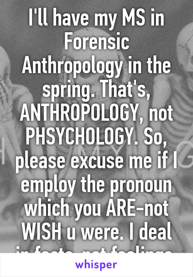 I'll have my MS in Forensic Anthropology in the spring. That's, ANTHROPOLOGY, not PHSYCHOLOGY. So, please excuse me if I employ the pronoun which you ARE-not WISH u were. I deal in facts-not feelings.