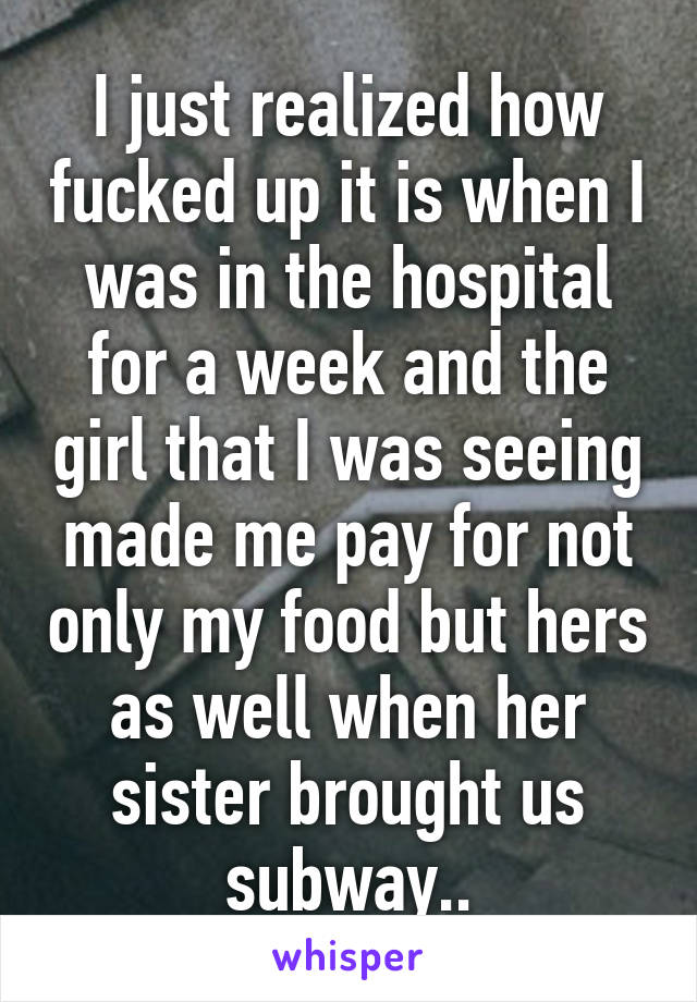 I just realized how fucked up it is when I was in the hospital for a week and the girl that I was seeing made me pay for not only my food but hers as well when her sister brought us subway..