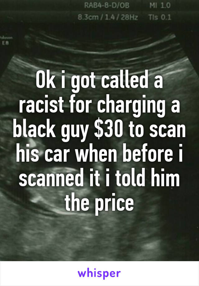 Ok i got called a racist for charging a black guy $30 to scan his car when before i scanned it i told him the price