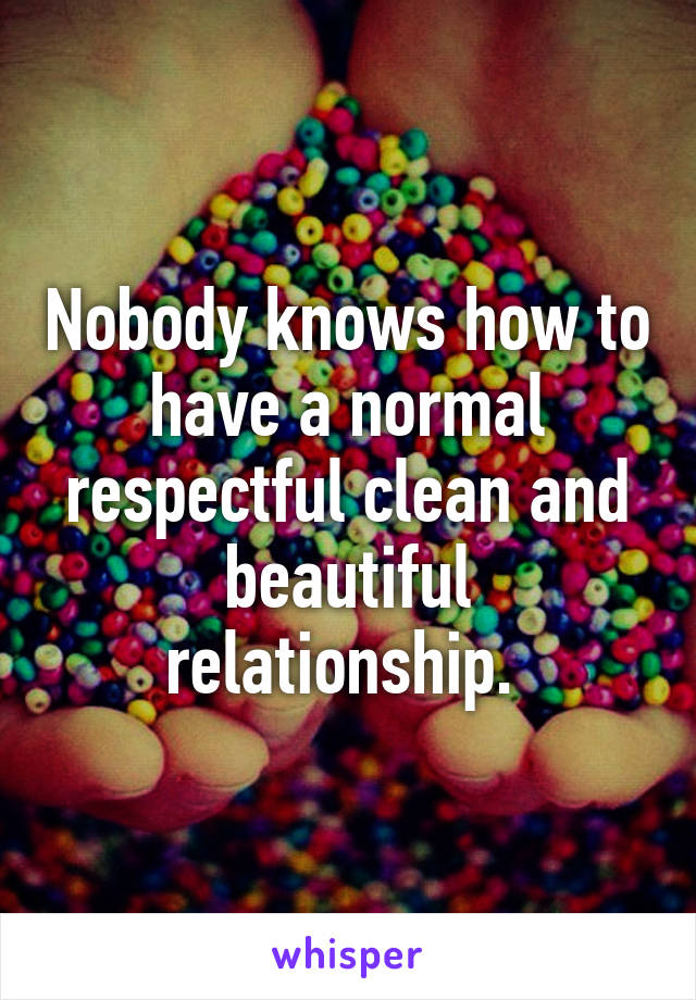 Nobody knows how to have a normal respectful clean and beautiful relationship. 