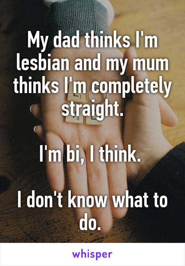 My dad thinks I'm lesbian and my mum thinks I'm completely  straight. 

I'm bi, I think. 

I don't know what to do. 